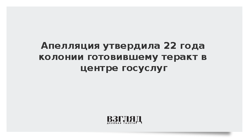 Апелляция утвердила 22 года колонии готовившему теракт в центре госуслуг