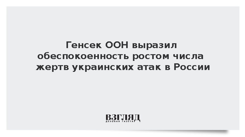 ООН: Гутерриш глубоко обеспокоен растущим числом жертв атак ВСУ в России
