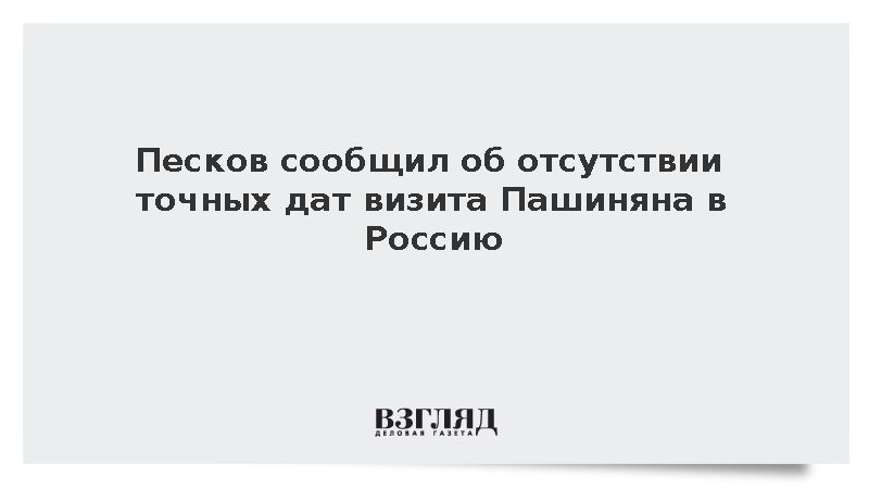 Песков: Точных дат визита Пашиняна в Россию пока нет