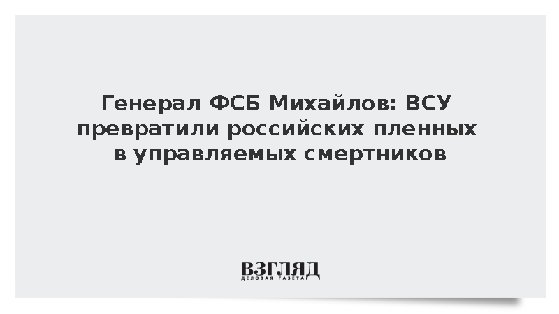 Генерал ФСБ Михайлов: ВСУ превратили российских пленных в управляемых смертников