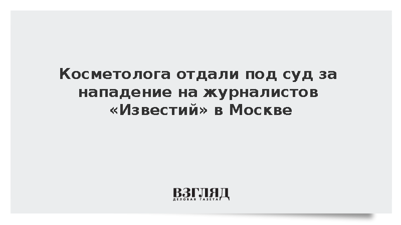 СК: Дело напавшей в Москве на журналистов «Известий» косметолога передано в суд