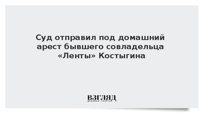 Суд отправил под домашний арест бывшего совладельца «Ленты» Костыгина