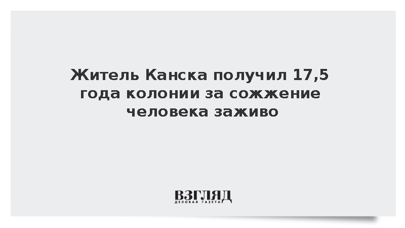 Суд приговорил жителя Канска к 17,5 года колонии за сожжение человека