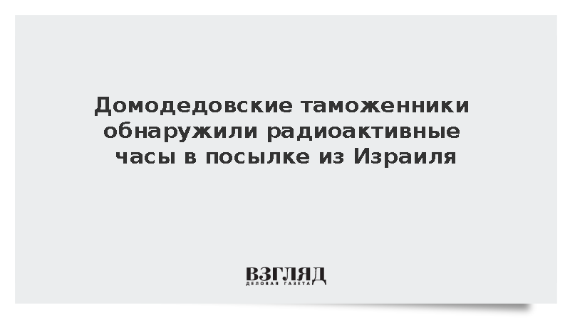 ФТС: Таможенники в Домодедово нашли радиоактивные часы в посылке из Израиля