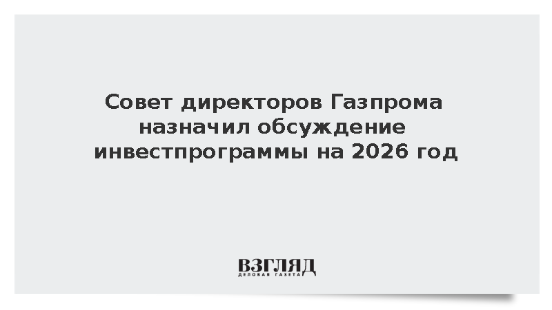 Газпром анонсировал обсуждение изменений в инвестпрограмму на 2026 год