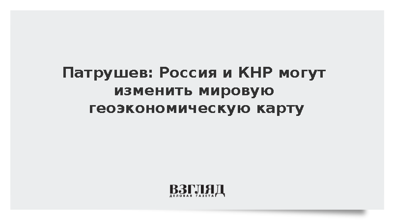 Патрушев: Россия и КНР могут изменить мировую геоэкономическую карту