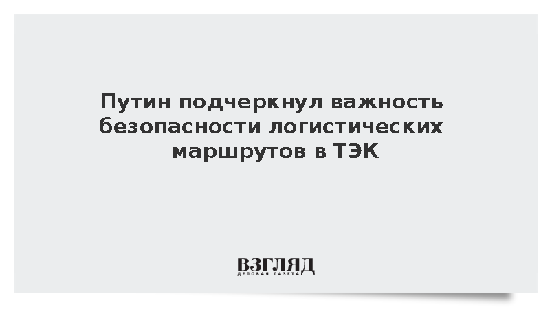 Путин заявил об особом значении безопасности логистических маршрутов в ТЭК