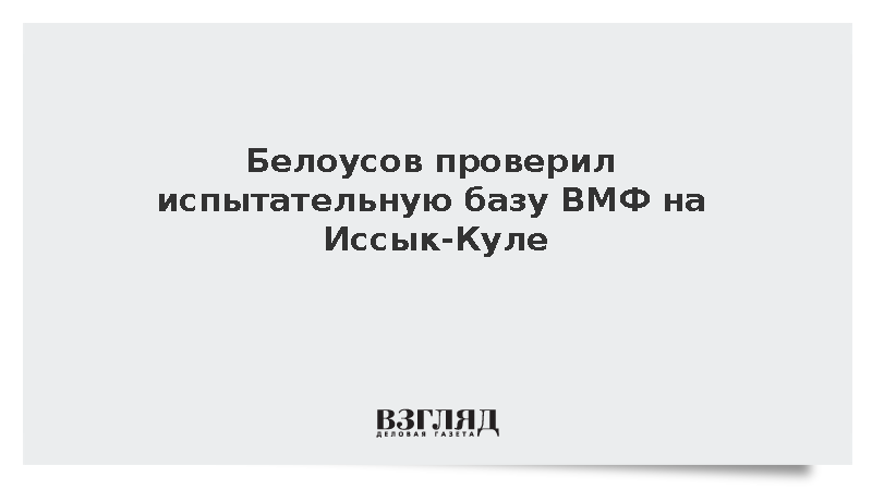 Белоусов проинспектировал испытательную базу ВМФ в Киргизии