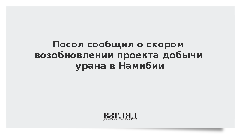 Посол в Намибии Лобач сообщил о возобновлении работы над проектом добычи урана