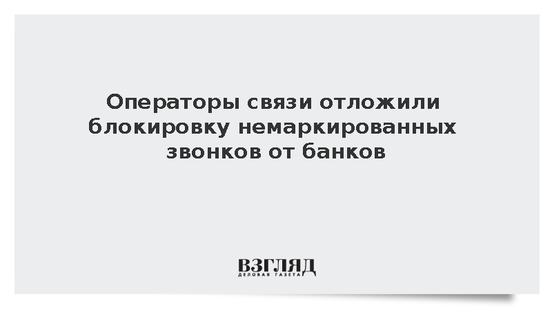 Операторы связи отложили блокировку немаркированных звонков от банков
