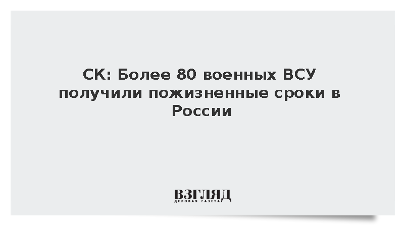 СК: В России свыше 80 военных ВСУ приговорены к пожизненному заключению