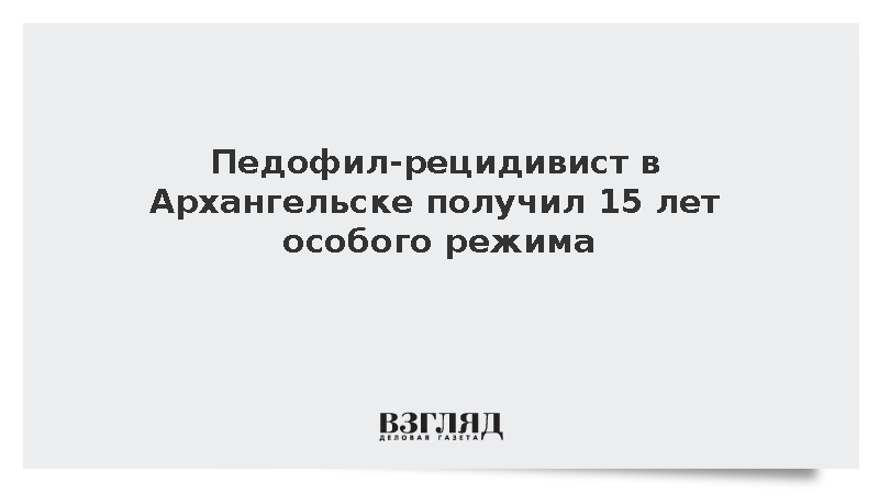 Педофил-рецидивист в Архангельске получил 15 лет особого режима