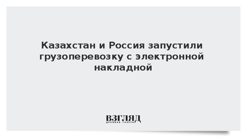 Казахстан и Россия запустили пилотную грузоперевозку с электронной накладной