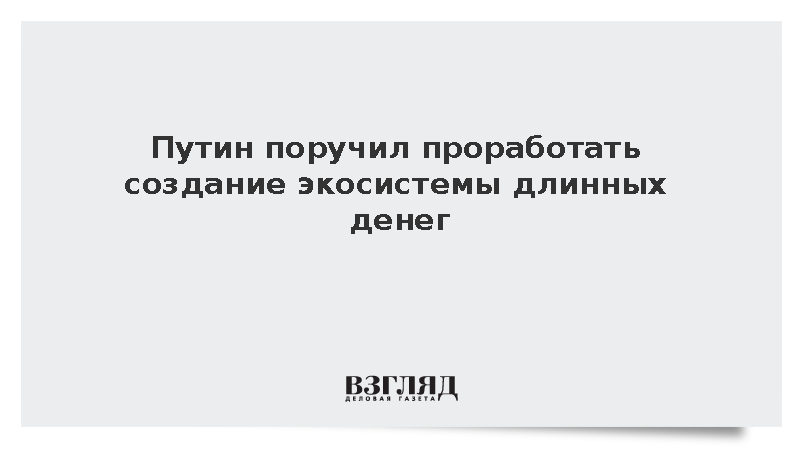 Путин поручил проработать создание экосистемы длинных денег