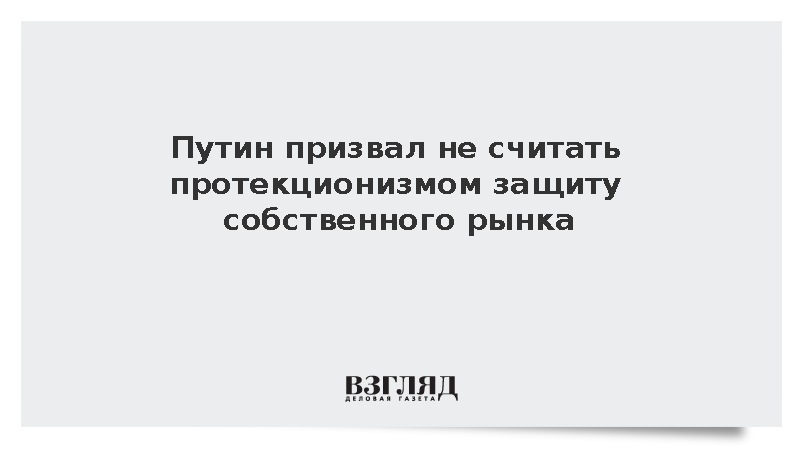 Путин отверг сравнение защиты собственного рынка с протекционизмом