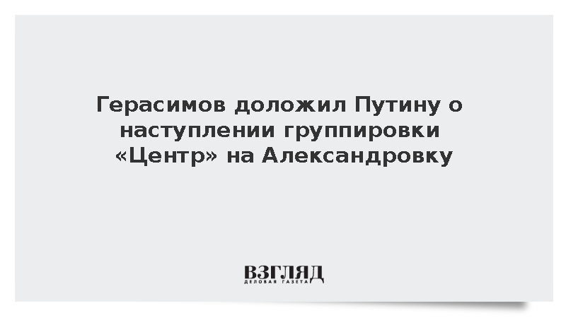 Герасимов: Войска группировки «Центр» начали наступление на Александровку