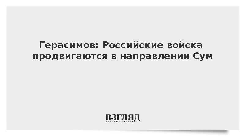 Герасимов: Российские войска продвигаются в направлении Сум