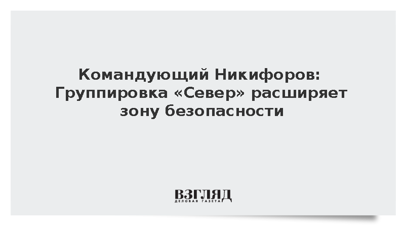 Командующий Никифоров: Группировка «Север» расширяет зону безопасности