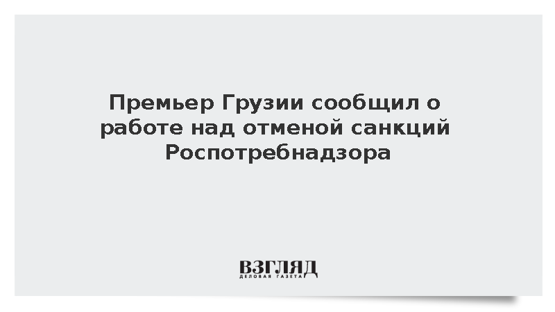 Премьер Грузии сообщил о работе над отменой санкций Роспотребнадзора