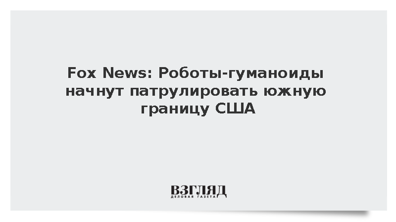 Fox News: Автономные человекоподобные роботы будут охранять южные рубежи США