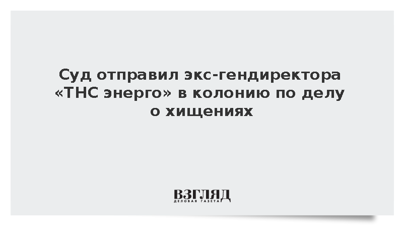 Суд отправил экс-гендиректора «ТНС энерго» в колонию по делу о хищениях