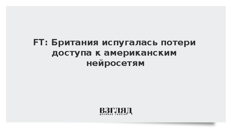 FT: Британия обеспокоена потенциальным отсутствием доступа к ИИ-технологиям США