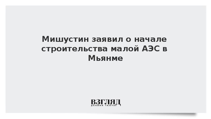 Мишустин: Россия и Мьянма начали реализацию проекта АЭС малой мощности