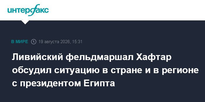 Ливийский фельдмаршал Хафтар обсудил ситуацию в стране и в регионе с президентом Египта