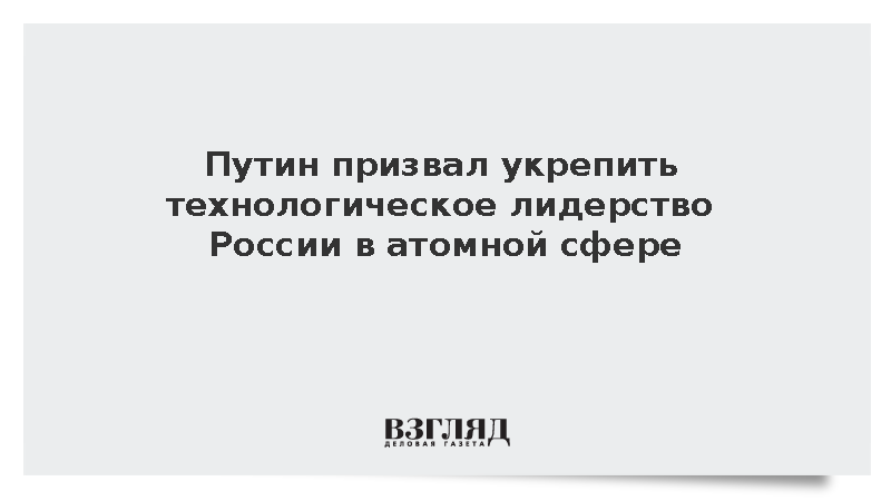 Путин призвал укрепить технологическое лидерство России в атомной сфере
