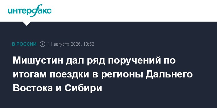 Мишустин дал ряд поручений по итогам поездки в регионы Дальнего Востока и Сибири