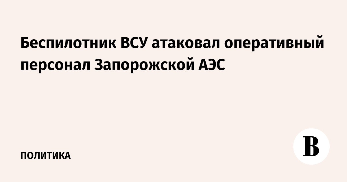 Беспилотник ВСУ атаковал оперативный персонал Запорожской АЭС