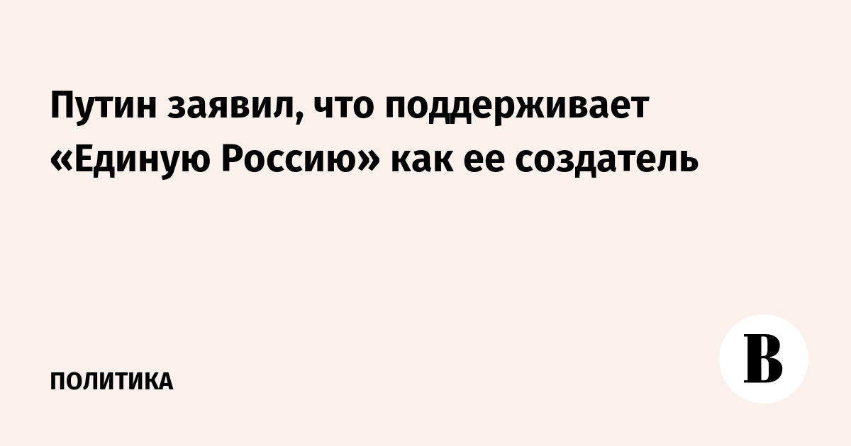 Путин заявил, что поддерживает «Единую Россию» как ее создатель